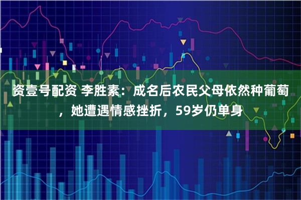 资壹号配资 李胜素:成名后农民父母依然种葡萄,她遭遇情感挫折,59岁仍单身