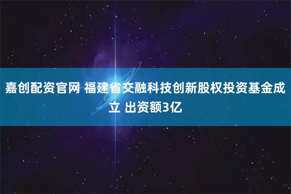 嘉创配资官网 福建省交融科技创新股权投资基金成立 出资额3亿