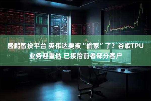 盛鹏智投平台 英伟达要被“偷家”了？谷歌TPU业务迎重估 已接洽前者部分客户