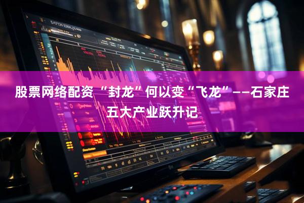 股票网络配资 “封龙”何以变“飞龙”——石家庄五大产业跃升记
