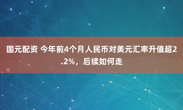 国元配资 今年前4个月人民币对美元汇率升值超2.2%，后续如何走