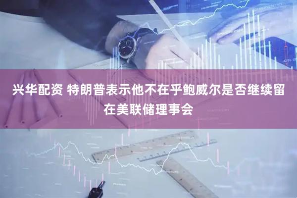 兴华配资 特朗普表示他不在乎鲍威尔是否继续留在美联储理事会