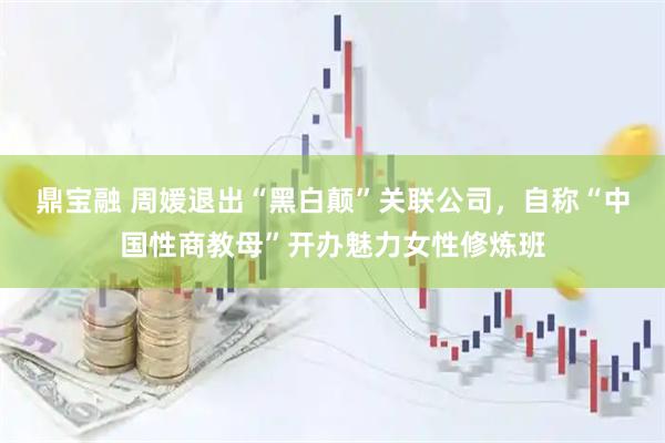 鼎宝融 周媛退出“黑白颠”关联公司，自称“中国性商教母”开办魅力女性修炼班