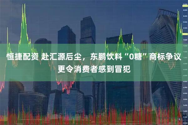 恒捷配资 赴汇源后尘，东鹏饮料“0糖”商标争议更令消费者感到冒犯